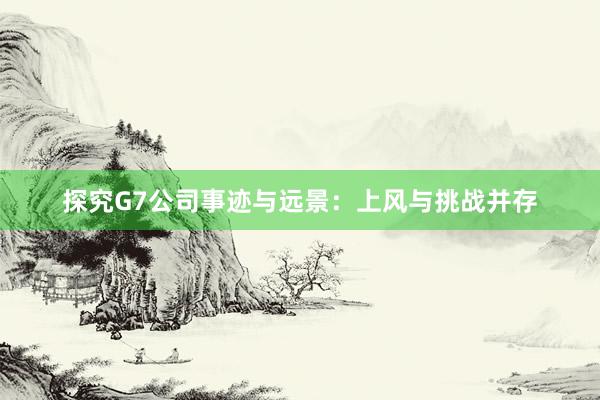 探究G7公司事迹与远景：上风与挑战并存